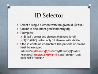 ID Selector
O Select a single element with the given id, $(„#id‟).
O Similar to document.getElementById()
O Examples:
   O $(„#all‟), select any element that have id=all
   O $(„h1#title‟), select only h1 element with id=title
O If the id contains characters like periods or colons
  must be escaped
   <div id="myID.entry[1]">id="myID.entry[2]"</div>
   <script>$("#myID.entry[1]").css("border","3px
   solid red");</script>
 