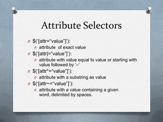 Attribute Selectors
O $(„[attr=“value”]‟):
   O attribute of exact value
O $(„[attr|=“value”]‟):
   O attribute with value equal to value or starting with
     value followed by „–‟
O $(„[attr*=“value”]‟):
   O attribute with a substring as value
O $(„[attr~=“value”]‟):
   O attribute with a value containing a given
     word, delimited by spaces.
 