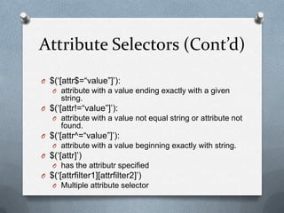 Attribute Selectors (Cont’d)
O $(„[attr$=“value”]‟):
   O attribute with a value ending exactly with a given
      string.
O $(„[attr!=“value”]‟):
   O attribute with a value not equal string or attribute not
      found.
O $(„[attr^=“value”]‟):
   O attribute with a value beginning exactly with string.
O $(„[attr]‟)
   O has the attributr specified
O $(„[attrfilter1][attrfilter2]‟)
   O Multiple attribute selector
 