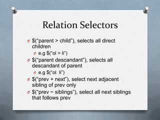 Relation Selectors
O $(“parent > child”), selects all direct
  children
  O e.g $(“ol > li”)
O $(“parent descandant”), selects all
  descandant of parent
  O e.g $(“ol li”)
O $(“prev + next”), select next adjacent
  sibling of prev only
O $(“prev ~ siblings”), select all next siblings
  that follows prev
 