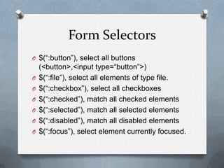 Form Selectors
O $(“:button”), select all buttons
    (<button>,<input type=“button”>)
O   $(“:file”), select all elements of type file.
O   $(“:checkbox”), select all checkboxes
O   $(“:checked”), match all checked elements
O   $(“:selected”), match all selected elements
O   $(“:disabled”), match all disabled elements
O   $(“:focus”), select element currently focused.
 