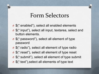 Form Selectors
O $(“:enabled”), select all enabled elements
O $(“:input”), select all input, textarea, select and
    button elements.
O   $(“:password”), select all element of type
    password
O   $(“:radio”), select all element of type radio
O   $(“:reset”), select all element of type reset
O   $(“:submit”), select all element of type submit
O   $(“:text”),select all elements of type text
 