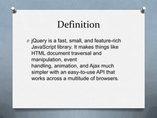 Definition
O jQuery is a fast, small, and feature-rich
  JavaScript library. It makes things like
  HTML document traversal and
  manipulation, event
  handling, animation, and Ajax much
  simpler with an easy-to-use API that
  works across a multitude of browsers.
 