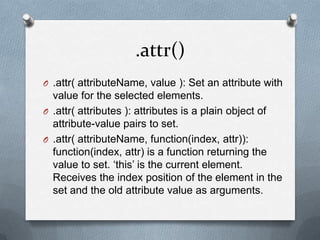 .attr()
O .attr( attributeName, value ): Set an attribute with
  value for the selected elements.
O .attr( attributes ): attributes is a plain object of
  attribute-value pairs to set.
O .attr( attributeName, function(index, attr)):
  function(index, attr) is a function returning the
  value to set. „this‟ is the current element.
  Receives the index position of the element in the
  set and the old attribute value as arguments.
 