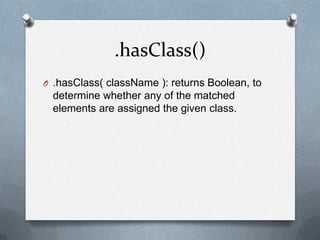 .hasClass()
O .hasClass( className ): returns Boolean, to
 determine whether any of the matched
 elements are assigned the given class.
 