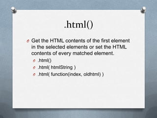 .html()
O Get the HTML contents of the first element
  in the selected elements or set the HTML
  contents of every matched element.
  O .html()
  O .html( htmlString )
  O .html( function(index, oldhtml) )
 