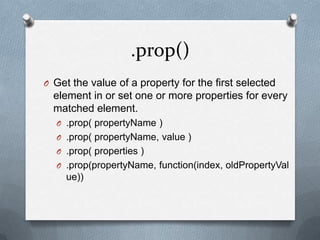 .prop()
O Get the value of a property for the first selected
  element in or set one or more properties for every
  matched element.
  O .prop( propertyName )
  O .prop( propertyName, value )
  O .prop( properties )
  O .prop(propertyName, function(index, oldPropertyVal
     ue))
 