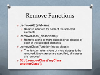 Remove Functions
O .removeAttr(attrName):
  O Remove attribute for each of the selected
     elements
O .removeClass([className]):
  O Remove a one or more classes or all classes of
     each of the selected elements
O .removeClass(function(index,class))
  O The function returns one or more classes to be
     removed, it no classes are specified, all classes
     are removed.
O $(‘p’).removeClass(‘myClass
  anotherClass’);
 