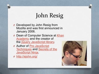 John Resig
O Developed by John Resig from
  Mozilla and was first announced in
  January 2006.
O Dean of Computer Science at Khan
  Academy and the creator of
  the jQuery JavaScript library.
O Author of Pro JavaScript
  Techniques and Secrets of the
  JavaScript Ninja.
O http://ejohn.org/
 