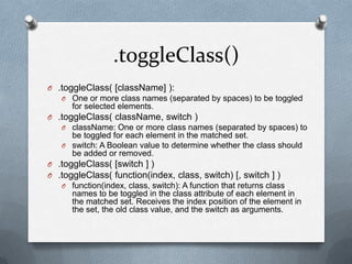.toggleClass()
O .toggleClass( [className] ):
   O One or more class names (separated by spaces) to be toggled
      for selected elements.
O .toggleClass( className, switch )
   O className: One or more class names (separated by spaces) to
     be toggled for each element in the matched set.
   O switch: A Boolean value to determine whether the class should
     be added or removed.
O .toggleClass( [switch ] )
O .toggleClass( function(index, class, switch) [, switch ] )
   O function(index, class, switch): A function that returns class
      names to be toggled in the class attribute of each element in
      the matched set. Receives the index position of the element in
      the set, the old class value, and the switch as arguments.
 