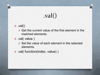 .val()
O .val()
   O Get the current value of the first element in the
     matched elements.
O .val( value )
   O Set the value of each element in the selected
     elements.
O .val( function(index, value) )
 