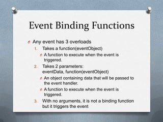 Event Binding Functions
O Any event has 3 overloads
  1.    Takes a function(eventObject)
       O A function to execute when the event is
         triggered.
  2.    Takes 2 parameters:
        eventData, function(eventObject)
       O An object containing data that will be passed to
         the event handler.
       O A function to execute when the event is
         triggered.
  3.    With no arguments, it is not a binding function
        but it triggers the event
 