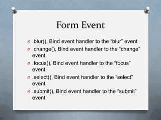 Form Event
O .blur(), Bind event handler to the “blur” event
O .change(), Bind event handler to the “change”
  event
O .focus(), Bind event handler to the “focus”
  event
O .select(), Bind event handler to the “select”
  event
O .submit(), Bind event handler to the “submit”
  event
 