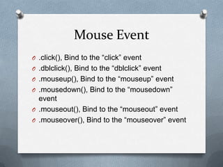 Mouse Event
O .click(), Bind to the “click” event
O .dblclick(), Bind to the “dblclick” event
O .mouseup(), Bind to the “mouseup” event
O .mousedown(), Bind to the “mousedown”
  event
O .mouseout(), Bind to the “mouseout” event
O .mouseover(), Bind to the “mouseover” event
 