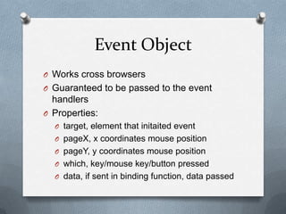 Event Object
O Works cross browsers
O Guaranteed to be passed to the event
  handlers
O Properties:
  O target, element that initaited event
  O pageX, x coordinates mouse position
  O pageY, y coordinates mouse position
  O which, key/mouse key/button pressed
  O data, if sent in binding function, data passed
 