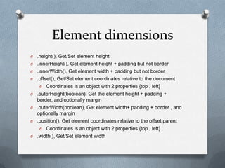 Element dimensions
O   .height(), Get/Set element height
O   .innerHeight(), Get element height + padding but not border
O   .innerWidth(), Get element width + padding but not border
O   .offset(), Get/Set element coordinates relative to the document
     O   Coordinates is an object with 2 properties {top , left}
O   .outerHeight(boolean), Get the element height + padding +
    border, and optionally margin
O   .outerWidth(boolean), Get element width+ padding + border , and
    optionally margin
O   .position(), Get element coordinates relative to the offset parent
     O   Coordinates is an object with 2 properties {top , left}
O   .width(), Get/Set element width
 