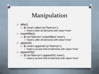 Manipulation
O .after()
   O $('.inner').after('<p>Test</p>');
      O Insert p after all elements with class=„inner‟
O .insertAfter()
   O $('<p>Test</p>').insertAfter('.inner');
      O Insert p after all elements with class=„inner‟
O .append()
   O $('.inner').append('<p>Test</p>');
      O Insert p as last child of elements with class=„inner‟
O .appendTo()
   O $('<p>Test</p>').appendTo('.inner');
      O Insert p as last child of elements with class=„inner‟
 