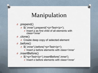 Manipulation
O .prepend()
   O $('.inner').prepend('<p>Test</p>');
     O Insert p as first child of all elements with
        class=„inner‟
O .clone()
   O Create deep copy of selected element
O .before()
   O $('.inner').before('<p>Test</p>');
     O Insert p before elements with class=„inner‟
O .insertBefore()
   O $('<p>Test</p>').insertBefore('.inner');
     O Insert o before elements with class=„inner‟
 