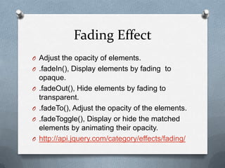 Fading Effect
O Adjust the opacity of elements.
O .fadeIn(), Display elements by fading to
    opaque.
O   .fadeOut(), Hide elements by fading to
    transparent.
O   .fadeTo(), Adjust the opacity of the elements.
O   .fadeToggle(), Display or hide the matched
    elements by animating their opacity.
O   http://api.jquery.com/category/effects/fading/
 
