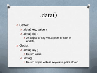 .data()
O Setter:
  O .data( key, value )
  O .data( obj )
     O An object of key-value pairs of data to
       update.
O Getter:
  O .data( key )
     O Return value
  O .data()
     O Return object with all key-value pairs stored
 