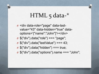HTML 5 data-*
O <div data-role="page" data-last-
    value="43" data-hidden="true" data-
    options='{"name":"John"}'></div>
O   $("div").data("role") === "page";
O   $("div").data("lastValue") === 43;
O   $("div").data("hidden") === true;
O   $("div").data("options").name === "John";
 