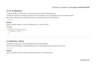 Télécharger ce document sur www.krymo.com/download.html

Le # id sélecteur
Le jQuery # id sélecteur utilise l'attribut id d'une balise HTML pour trouver l'élément spécifique.

Un id doit être unique dans une page, vous devez donc utiliser le sélecteur # id si vous souhaitez trouver un seul élément unique.

Pour trouver un élément avec un id spécifique, écrivez un caractère dièse, suivi par l'id de l'élément:

$("#test")

Exemple

Quand un utilisateur clique sur un bouton, l'élément avec id = "test" sera cachée:

Exemple
$(document).ready(function(){
  $("button").click(function(){
    $("#test").hide();
  });
});




Le sélecteur. Class
Le sélecteur de classe jQuery retrouve des éléments avec une classe spécifique.

Pour trouver des éléments avec une classe spécifique, écrivez un personnage d'époque, suivi du nom de la classe:

$(".test")

Exemple

Quand un utilisateur clique sur un bouton, les éléments avec class = "test" seront cachés:




                                                                                                                                     www.krymo.com
 