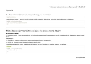 Télécharger ce document sur www.krymo.com/download.html

Syntaxe

Pour affecter un événement click à tous les paragraphes d'une page, vous pouvez faire ceci:

$("p").click();

L'étape suivante consiste à définir ce qui doit se passer lorsque l'événement se déclenche. Vous devez passer une fonction à l'événement:

$("p").click(function(){
  // les actions se placent ici!!
});




Méthodes couramment utilisées dans les événements jQuery
$ (Document). Ready ()

L'$ (document). Ready () nous permet d'exécuter une fonction lorsque le document est entièrement chargée. Cet événement est déjà expliqué dans la syntaxe
jQuery .

cliquez sur ()

La méthode click () attache une fonction de gestionnaire d'événements à un élément HTML.

La fonction est exécutée lorsque l'utilisateur clique sur l'élément HTML.

L'exemple suivant explique: Quand un événement se déclenche clic sur un élément <p>; masquer l'élément <p> actuelle:

Exemple
$("p").click(function(){
  $(this).hide();
});




                                                                                                                                            www.krymo.com
 