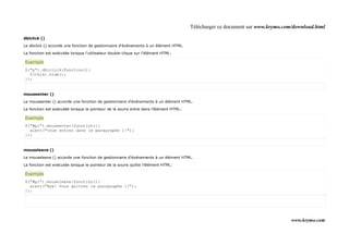 Télécharger ce document sur www.krymo.com/download.html

dblclick ()

Le dbclick () accorde une fonction de gestionnaire d'événements à un élément HTML.

La fonction est exécutée lorsque l'utilisateur double-clique sur l'élément HTML:

Exemple
$("p").dblclick(function(){
  $(this).hide();
});


mouseenter ()

Le mouseenter () accorde une fonction de gestionnaire d'événements à un élément HTML.

La fonction est exécutée lorsque le pointeur de la souris entre dans l'élément HTML:

Exemple
$("#p1").mouseenter(function(){
  alert("vous entrez dans le paragraphe 1!");
});


mouseleave ()

Le mouseleave () accorde une fonction de gestionnaire d'événements à un élément HTML.

La fonction est exécutée lorsque le pointeur de la souris quitte l'élément HTML:

Exemple
$("#p1").mouseleave(function(){
  alert("Bye! Vous quittez le paragraphe 1!");
});




                                                                                                                                www.krymo.com
 