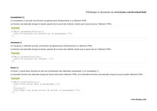 Télécharger ce document sur www.krymo.com/download.html

mousedown ()

Le mousedown () accorde une fonction de gestionnaire d'événements à un élément HTML.

La fonction est exécutée lorsque le bouton gauche de la souris est enfoncé, tandis que la souris est sur l'élément HTML:

Exemple
$("#p1").mousedown(function(){
  alert("le pointeur est enfoncé sur le paragraphe 1!");
});


mouseup ()

Le mouseup () méthode accorde une fonction de gestionnaire d'événements à un élément HTML.

La fonction est exécutée lorsque le bouton gauche de la souris est relâché, tandis que la souris est sur l'élément HTML:

Exemple
$("#p1").mouseup(function(){
  alert("le pointeur est rélaché...!");
});


hover ()

Le hover () prend deux fonctions et est une combinaison des méthodes mouseenter () et mouseleave () .

La première fonction est exécutée lorsque la souris entre dans l'élément HTML, et la deuxième fonction est exécutée lorsque la souris quitte l'élément HTML:

Exemple
$("#p1").hover(function(){
  alert("vous entrez dans le paragraphe 1!");
  },
  function(){
  alert("Bye! vous entes entrain de quitter le paragraphe 1!");
});


                                                                                                                                             www.krymo.com
 