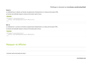 Télécharger ce document sur www.krymo.com/download.html

focus ()

La méthode focus () attache une fonction de gestionnaire d'événements à un champ de formulaire HTML.

La fonction est exécutée lorsque le champ de formulaire reçoit le focus:

Exemple
$("input").focus(function(){
  $(this).css("background-color","#cccccc");
});


blur ()

La méthode blur () accorde une fonction de gestionnaire d'événements à un champ de formulaire HTML.

La fonction est exécutée lorsque le champ de formulaire perd le focus:

Exemple
$("input").blur(function(){
  $(this).css("background-color","#ffffff");
});




Masquer et Afficher



Comment cacher des parties de texte ?



                                                                                                                             www.krymo.com
 