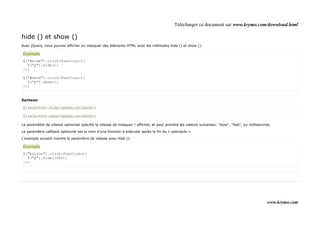 Télécharger ce document sur www.krymo.com/download.html

hide () et show ()
Avec jQuery, vous pouvez afficher ou masquer des éléments HTML avec les méthodes hide () et show ():

Exemple
$("#hide").click(function(){
  $("p").hide();
});

$("#show").click(function(){
  $("p").show();
});


Syntaxe:

$(selector).hide(speed,callback);

$(selector).show(speed,callback);

Le paramètre de vitesse optionnel spécifie la vitesse de masquer / afficher, et peut prendre les valeurs suivantes: "slow", "fast", ou milliseconds.

Le paramètre callback optionnel est le nom d'une fonction à exécuter après la fin du « spectacle ».

L'exemple suivant montre le paramètre de vitesse avec hide ():

Exemple
$("button").click(function(){
  $("p").hide(1000);
});




                                                                                                                                                 www.krymo.com
 