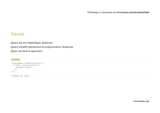 Télécharger ce document sur www.krymo.com/download.html




Tutoriel

jQuery est une bibliothèque JavaScript.
jQuery simplifie grandement la programmation JavaScript.
jQuery est facile à apprendre.


Exemple
$(document).ready(function(){
  $("p").click(function(){
    $(this).hide();
  });
});

Essayer ce code !




                                                                                                    www.krymo.com
 