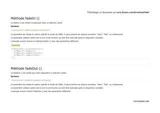 Télécharger ce document sur www.krymo.com/download.html

Méthode fadeIn ()
Le fadeIn () est utilisé à s'estomper dans un élément caché.

Syntaxe:

$(selector).fadeIn(speed,callback);

Le paramètre de vitesse en option spécifie la durée de l'effet. Il peut prendre les valeurs suivantes: "slow", "fast", ou milliseconds.

Le paramètre callback option est le nom d'une fonction qui doit être exécutée après la disparition complète.

L'exemple suivant illustre la méthode fadeIn () avec des paramètres différents:

Exemple
$("button").click(function(){
  $("#div1").fadeIn();
  $("#div2").fadeIn("slow");
  $("#div3").fadeIn(3000);
});




Méthode fadeOut ()
Le fadeOut () est utilisé pour faire disparaître un élément visible.

Syntaxe:

$(selector).fadeOut(speed,callback);

Le paramètre de vitesse en option spécifie la durée de l'effet. Il peut prendre les valeurs suivantes: "slow", "fast", ou milliseconds.

Le paramètre callback option est le nom d'une fonction qui doit être exécutée après la disparition complète.

L'exemple suivant illustre l'fadeOut () avec des paramètres différents:




                                                                                                                                          www.krymo.com
 
