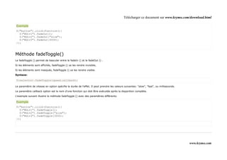 Télécharger ce document sur www.krymo.com/download.html

Exemple
$("button").click(function(){
  $("#div1").fadeOut();
  $("#div2").fadeOut("slow");
  $("#div3").fadeOut(3000);
});



Méthode fadeToggle()
Le fadeToggle () permet de basculer entre le fadeIn () et le fadeOut () .

Si les éléments sont affichés, fadeToggle () va les rendre invisible,

Si les éléments sont masqués, fadeToggle () va les rendre visible.

Syntaxe:

$(selector).fadeToggle(speed,callback);

Le paramètre de vitesse en option spécifie la durée de l'effet. Il peut prendre les valeurs suivantes: "slow", "fast", ou milliseconds.

Le paramètre callback option est le nom d'une fonction qui doit être exécutée après la disparition complète.

L'exemple suivant illustre la méthode fadeToggle () avec des paramètres différents:

Exemple
$("button").click(function(){
  $("#div1").fadeToggle();
  $("#div2").fadeToggle("slow");
  $("#div3").fadeToggle(3000);
});




                                                                                                                                          www.krymo.com
 