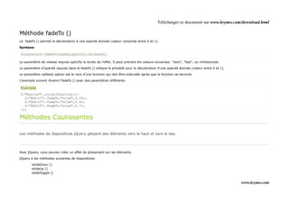 Télécharger ce document sur www.krymo.com/download.html

Méthode fadeTo ()
Le fadeTo () permet la décoloration à une opacité donnée (valeur comprise entre 0 et 1).

Syntaxe:

$(selector).fadeTo(speed,opacity,callback);

Le paramètre de vitesse requise spécifie la durée de l'effet. Il peut prendre les valeurs suivantes: "slow", "fast", ou milliseconds.

Le paramètre d'opacité requise dans le fadeTo () indique le procédé pour la décoloration d'une opacité donnée (valeur entre 0 et 1).

Le paramètre callback option est le nom d'une fonction qui doit être exécutée après que la fonction se termine.

L'exemple suivant illustre l'fadeTo () avec des paramètres différents:

Exemple
$("button").click(function(){
  $("#div1").fadeTo("slow",0.15);
  $("#div2").fadeTo("slow",0.4);
  $("#div3").fadeTo("slow",0.7);
});

Méthodes Coulissantes

Les méthodes de diapositives jQuery glissent des éléments vers le haut et vers le bas.




Avec jQuery, vous pouvez créer un effet de glissement sur les éléments.

jQuery a les méthodes suivantes de diapositives:

        •slideDown ()
        •slideUp ()
        •slideToggle ()


                                                                                                                                        www.krymo.com
 
