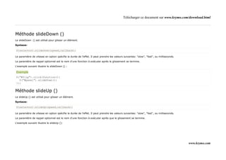 Télécharger ce document sur www.krymo.com/download.html



Méthode slideDown ()
Le slideDown () est utilisé pour glisser un élément.

Syntaxe:

$(selector).slideDown(speed,callback);

Le paramètre de vitesse en option spécifie la durée de l'effet. Il peut prendre les valeurs suivantes: "slow", "fast", ou milliseconds.

Le paramètre de rappel optionnel est le nom d'une fonction à exécuter après le glissement se termine.

L'exemple suivant illustre le slideDown () :

Exemple
$("#flip").click(function(){
  $("#panel").slideDown();
});


Méthode slideUp ()
Le slideUp () est utilisé pour glisser un élément.

Syntaxe:

$(selector).slideUp(speed,callback);

Le paramètre de vitesse en option spécifie la durée de l'effet. Il peut prendre les valeurs suivantes: "slow", "fast", ou milliseconds.

Le paramètre de rappel optionnel est le nom d'une fonction à exécuter après que le glissement se termine.

L'exemple suivant illustre le slideUp ():




                                                                                                                                          www.krymo.com
 