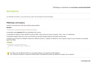 Télécharger ce document sur www.krymo.com/download.html

Animations

La méthode animate () vous permet de créer des animations personnalisées.




Méthode animate()
animate () est utilisé pour créer des animations personnalisées.

Syntaxe:

$(selector).animate({params},speed,callback);

Le paramètre requis params définit les propriétées CSS à animer.

Le paramètre de vitesse en option spécifie la durée de l'effet. Il peut prendre les valeurs suivantes: "slow", "fast", ou milliseconds.

Le paramètre callback option est le nom d'une fonction qui doit être exécutée après que l'animation soit terminée.

L'exemple suivant illustre une utilisation simple de la méthode animate (), il déplace un élément div vers la gauche, jusqu'à ce qu'il ait atteint une propriété
gauche de 250px:

Exemple
$("button").click(function(){
  $("div").animate({left:'250px'});
});




       Par défaut, tous les éléments HTML ont une position statique, et ne peuvent pas être déplacés.
       Pour manipuler la position, n'oubliez pas d'abord définir la propriété CSS position de l'élément de rapport, fixe ou absolue!




                                                                                                                                                  www.krymo.com
 