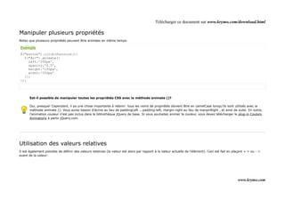 Télécharger ce document sur www.krymo.com/download.html

Manipuler plusieurs propriétés
Notez que plusieurs propriétés peuvent être animées en même temps:

Exemple
$("button").click(function(){
  $("div").animate({
    left:'250px',
    opacity:'0.5',
    height:'150px',
    width:'150px'
  });
});




       Est-il possible de manipuler toutes les propriétés CSS avec la méthode animate ()?

       Oui, presque! Cependant, il ya une chose importante à retenir: tous les noms de propriétés doivent être en camelCase lorsqu'ils sont utilisés avec la
       méthode animate (): Vous aurez besoin d'écrire au lieu de paddingLeft ...padding-left, margin-right au lieu de marginRight , et ainsi de suite. En outre,
       l'animation couleur n'est pas inclus dans la bibliothèque jQuery de base. Si vous souhaitez animer la couleur, vous devez télécharger le plug-in Coulors
       Animations à partir jQuery.com.




Utilisation des valeurs relatives
Il est également possible de définir des valeurs relatives (la valeur est alors par rapport à la valeur actuelle de l'élément). Ceci est fait en plaçant + = ou - =
avant de la valeur:




                                                                                                                                                   www.krymo.com
 
