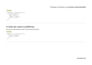 Télécharger ce document sur www.krymo.com/download.html

Exemple
$("button").click(function(){
  $("div").animate({
    left:'250px',
    height:'+=150px',
    width:'+=150px'
  });
});




A l'aide des valeurs prédéfinies
Vous pouvez même spécifier la valeur d'une propriété d'animation:

Exemple
$("button").click(function(){
  $("div").animate({
    height:'toggle'
  });
});




                                                                                                             www.krymo.com
 