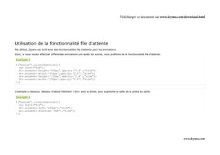 Télécharger ce document sur www.krymo.com/download.html




Utilisation de la fonctionnalité file d'attente
Par défaut, jQuery est livré avec des fonctionnalités file d'attente pour les animations.

Donc, si vous voulez effectuer différentes animations uns après les autres, nous profitons de la fonctionnalité file d'attente:

Exemple 1
$("button").click(function(){
  var div=$("div");
  div.animate({height:'300px',opacity:'0.4'},"slow");
  div.animate({width:'300px',opacity:'0.8'},"slow");
  div.animate({height:'100px',opacity:'0.4'},"slow");
  div.animate({width:'100px',opacity:'0.8'},"slow");
});


L'exemple ci-dessous déplace d'abord l'élément <div> vers la droite, puis augmente la taille de la police du texte:

Exemple 2
$("button").click(function(){
  var div=$("div");
  div.animate({left:'100px'},"slow");
  div.animate({fontSize:'3em'},"slow");
});




                                                                                                                                     www.krymo.com
 