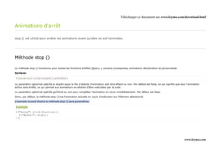 Télécharger ce document sur www.krymo.com/download.html

Animations d'arrêt

stop () est utilisé pour arrêter les animations avant qu'elles ne soit terminées.




Méthode stop ()

La méthode stop () fonctionne pour toutes les fonctions d'effets jQuery, y compris coulissantes, animations décoloration et personnalisé.

Syntaxe:

$(selector).stop(stopAll,goToEnd);

Le paramètre optionnel spécifie si stopAll aussi la file d'attente d'animation doit être effacé ou non. Par défaut est false, ce qui signifie que seul l'animation
active sera arrêté, ce qui permet aux animations en attente d'être exécutées par la suite.

Le paramètre optionnel spécifie goToEnd ou non pour compléter l'animation en cours immédiatement. Par défaut est false.

Donc, par défaut, la méthode stop () tue l'animation actuelle en cours d'exécution sur l'élément sélectionné.

L'exemple suivant illustre la méthode stop () sans paramètres:

Exemple
$("#stop").click(function(){
  $("#panel").stop();
});




                                                                                                                                                     www.krymo.com
 