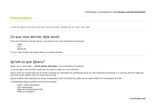 Télécharger ce document sur www.krymo.com/download.html

Présentation

Le but de jQuery est de rendre plus facile à utiliser JavaScript sur votre site web.




Ce que vous devriez déjà savoir
Avant de commencer à étudier jQuery, vous devriez avoir une connaissance de base de:

        •HTML
        •CSS
        •JavaScript

Si vous voulez étudier ces sujets d'abord, nos autres tutoriels .




Qu'est-ce que jQuery?
jQuery est un poids léger , « écrire moins, faire plus », de la bibliothèque JavaScript.

Le but de jQuery est de rendre JavaScript plus facile à utiliser sur votre site web.

jQuery prend en charge beaucoup de tâches courantes qui nécessitent de nombreuses lignes de code JavaScript à accomplir, et il s'enroule dans les méthodes
que vous pouvez appeler avec une seule ligne de code.

jQuery simplifie aussi beaucoup de choses compliquées à partir de JavaScript, telles que les appels AJAX et la manipulation du DOM.

La bibliothèque jQuery possède les fonctions suivantes:

        •HTML / DOM manipulation
        •CSS manipulation
        •Méthodes d'événements HTML
        •Effets et animations



                                                                                                                                          www.krymo.com
 