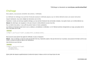 Télécharger ce document sur www.krymo.com/download.html

Chaînage
Avec jQuery, vous pouvez enchaîner des actions / méthodes.

La méthode de chaînage nous permet d'exécuter plusieurs méthodes jQuery (sur le même élément) dans une seule instruction.
Jusqu'à maintenant, nous avons rédigés les instructions une à la fois .

Cependant, il existe une technique appelée chaînage, qui nous permet d'exécuter des commandes multiples, l'une après l'autre, sur le même élément (s).

Astuce: De cette façon, les navigateurs n'ont pas à trouver le même élément (s) plus d'une fois.

Pour la chaîne d'une action, il vous suffit de joindre l'action à l'action précédente.

Les chaînes de l'exemple suivant ainsi le css (), slideUp (), et slideDown () méthodes. Le "p1" élément premiers changements au rouge, puis glisse vers le
haut, puis glisse vers le bas:

Exemple
$("#p1").css("color","red").slideUp(2000).slideDown(2000);


Nous pouvons aussi ajouter des appels de méthodes et plus si nécessaire.

Astuce : Avec le chaînage, la ligne de code pourrait être très long. Cependant, jQuery n'est pas très strict sur la syntaxe, vous pouvez le formater comme vous
voulez, y compris les sauts de ligne et les indentations.

Cela fonctionne aussi très bien:

Exemple
$("#p1").css("color","red")
  .slideUp(2000)
  .slideDown(2000);



jQuery jette des espaces supplémentaires et exécute les lignes ci-dessus comme une longue ligne de code.



                                                                                                                                             www.krymo.com
 