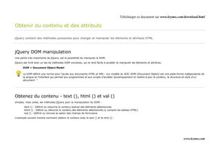 Télécharger ce document sur www.krymo.com/download.html

Obtenir du contenu et des attributs

jQuery contient des méthodes puissantes pour changer et manipuler les éléments et attributs HTML.




jQuery DOM manipulation
Une partie très importante de jQuery, est la possibilité de manipuler le DOM.

jQuery est livré avec un tas de méthodes DOM connexes, qui le rend facile à accéder et manipuler les éléments et attributs.

      DOM = Document Object Model

      Le DOM définit une norme pour l'accès aux documents HTML et XML: «Le modèle du W3C DOM (Document Object) est une plate-forme indépendante de
      la langue et l'interface qui permet aux programmes et aux scripts d'accéder dynamiquement et mettre à jour le contenu, la structure et style d'un
      document. "




Obtenez du contenu - text (), html () et val ()
simples, mais utiles, les méthodes jQuery pour la manipulation du DOM :

       •text () - Définit ou retourne le contenu textuel des éléments sélectionnés
       •html () - Définit ou retourne le contenu des éléments sélectionnés (y compris les balises HTML)
       •val () - Définit ou renvoie la valeur des champs de formulaire

L'exemple suivant montre comment obtenir le contenu avec le text () et le html () :




                                                                                                                                      www.krymo.com
 