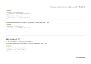 Télécharger ce document sur www.krymo.com/download.html

Exemple
$("#btn1").click(function(){
  alert("Text: " + $("#test").text());
});
$("#btn2").click(function(){
  alert("HTML: " + $("#test").html());
});


L'exemple suivant montre comment obtenir la valeur d'un champ de saisie avec le val () :

Exemple
$("#btn1").click(function(){
  alert("Value: " + $("#test").val());
});




Attributs attr ()
Le attr () est utilisé pour obtenir les valeurs d'attribut.

L'exemple suivant montre comment obtenir la valeur de l'attribut href dans un lien:

Exemple
$("button").click(function(){
  alert($("#kry").attr("href"));
});




                                                                                                                               www.krymo.com
 
