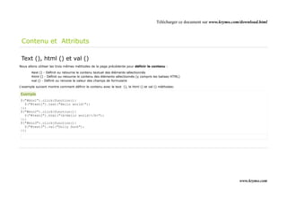Télécharger ce document sur www.krymo.com/download.html



 Contenu et Attributs

 Text (), html () et val ()
Nous allons utiliser les trois mêmes méthodes de la page précédente pour définir le contenu :

       •text () - Définit ou retourne le contenu textuel des éléments sélectionnés
       •html () - Définit ou retourne le contenu des éléments sélectionnés (y compris les balises HTML)
       •val () - Définit ou renvoie la valeur des champs de formulaire

L'exemple suivant montre comment définir le contenu avec le text (), le html () et val () méthodes:

Exemple
$("#btn1").click(function(){
  $("#test1").text("Hello world!");
});
$("#btn2").click(function(){
  $("#test2").html("<b>Hello world!</b>");
});
$("#btn3").click(function(){
  $("#test3").val("Dolly Duck");
});




                                                                                                                                www.krymo.com
 