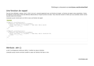 Télécharger ce document sur www.krymo.com/download.html

Une fonction de rappel
Tous les trois méthodes ci-dessus: text (), html () et val (), viennent également avec une fonction de rappel. La fonction de rappel a deux paramètres: l'indice
de l'élément courant dans la liste des éléments sélectionnés et l'original (ancien) de valeur. Vous retournez ensuite la chaîne que vous souhaitez utiliser comme
nouvelle valeur de la fonction.

L'exemple suivant montre text () et html () avec une fonction de rappel:

Exemple
$("#btn1").click(function(){
  $("#test1").text(function(i,origText){
    return "Old text: " + origText + " New text: Hello world!
    (index: " + i + ")";
  });
});

$("#btn2").click(function(){
  $("#test2").html(function(i,origText){
    return "Old html: " + origText + " New html: Hello <b>world!</b>
    (index: " + i + ")";
  });
});




Attributs attr ()
Le attr () est également utilisé pour définir / modifier les valeurs d'attribut.

L'exemple suivant montre comment modifier la valeur de l'attribut href dans un lien:




                                                                                                                                               www.krymo.com
 