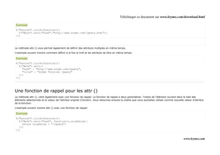 Télécharger ce document sur www.krymo.com/download.html

Exemple
$("button").click(function(){
  $("#kry").attr("href","http://www.krymo.com/jquery.html");
});



La méthode attr () vous permet également de définir des attributs multiples en même temps.

L'exemple suivant montre comment définir à la fois le href et les attributs de titre en même temps:

Exemple
$("button").click(function(){
  $("#w3s").attr({
    "href" : "http://www.krymo.com/jquery",
    "title" : "krymo Tutoriel jQuery"
  });
});




Une fonction de rappel pour les attr ()
La méthode attr (), vient également avec une fonction de rappel. La fonction de rappel a deux paramètres: l'indice de l'élément courant dans la liste des
éléments sélectionnés et la valeur de l'attribut originel (l'ancien). Vous retournez ensuite la chaîne que vous souhaitez utiliser comme nouvelle valeur d'attribut
de la fonction.

L'exemple suivant montre attr () avec une fonction de rappel:

Exemple
$("button").click(function(){
  $("#w3s").attr("href", function(i,origValue){
    return origValue + "/jquery";
  });
});


                                                                                                                                                 www.krymo.com
 