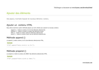 Télécharger ce document sur www.krymo.com/download.html


Ajouter des éléments

Avec jQuery, il est facile d'ajouter de nouveaux éléments / contenu.




Ajouter un contenu HTML
Nous allons examiner quatre méthodes jQuery qui sont utilisés pour ajouter du nouveau contenu:

       •append () - Insère le contenu à la fin des éléments sélectionnés
       •préfixer () - Insère le contenu au début des éléments choisis
       •after () - Insère le contenu après les éléments sélectionnés
       •avant () - Insère le contenu avant que les éléments sélectionnés


Méthode append ()
Le append () insère contenu à la fin des éléments sélectionnés HTML.

Exemple
$("p").append("texte ajouté à la fin.");




Méthode prepend ()
Le prepend () insère le contenu AU DÉBUT des éléments sélectionnés HTML.

Exemple
$("p").prepend("texte ajouté au début.");


                                                                                                                              www.krymo.com
 