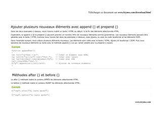 Télécharger ce document sur www.krymo.com/download.html




Ajouter plusieurs nouveaux éléments avec append () et prepend ()
Dans les deux exemples ci-dessus, nous n'avons inséré un texte / HTML au début / à la fin des éléments sélectionnés HTML.

Cependant, le append () et le prepend () peuvent prendre un nombre infini de nouveaux éléments comme paramètres. Les nouveaux éléments peuvent être
générés avec le texte / HTML (comme nous l'avons fait dans les exemples ci-dessus), avec jQuery, ou avec du code JavaScript et les éléments DOM.

Dans l'exemple suivant, nous créons plusieurs éléments nouveaux. Les éléments sont créés avec le texte / HTML, jQuery et JavaScript / DOM. Puis nous
ajoutons de nouveaux éléments au texte avec la méthode append () (ce qui serait valable pour le prepend () aussi):

Exemple
function appendText()
{
var txt1="<p>Text.</p>";                         // Créer un élément avec HTML
var txt2=$("<p></p>").text("Text.");             // Créer avec jQuery
var txt3=document.createElement("p");            // Créer avec DOM
txt3.innerHTML="Text.";
$("p").append(txt1,txt2,txt3);                   // Ajouter de nouveaux éléments
}




 Méthodes after () et before ()
Le after () méthode insère le contenu APRÈS les éléments sélectionnés HTML.

Le before () méthode insère le contenu AVANT les éléments sélectionnés HTML.

Exemple
$("img").after("du texte après");

$("img").before("Du texte après");


                                                                                                                                          www.krymo.com
 